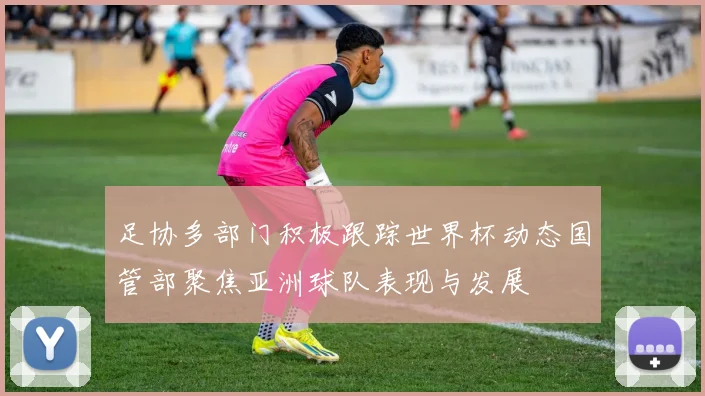 足协多部门积极跟踪世界杯动态国管部聚焦亚洲球队表现与发展