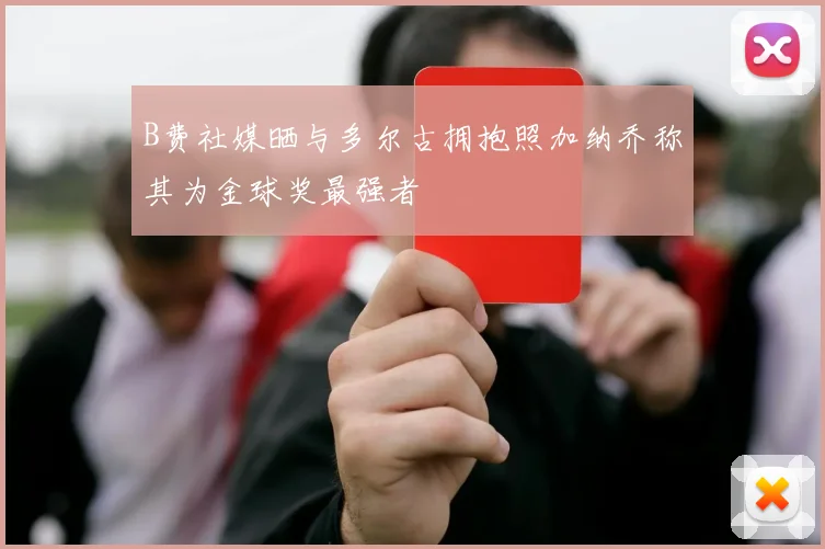 B费社媒晒与多尔古拥抱照加纳乔称其为金球奖最强者