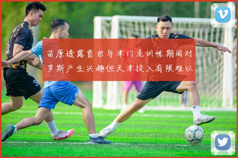 苗原透露首尔与津门虎训练期间对罗斯产生兴趣但天津投入有限难以引进