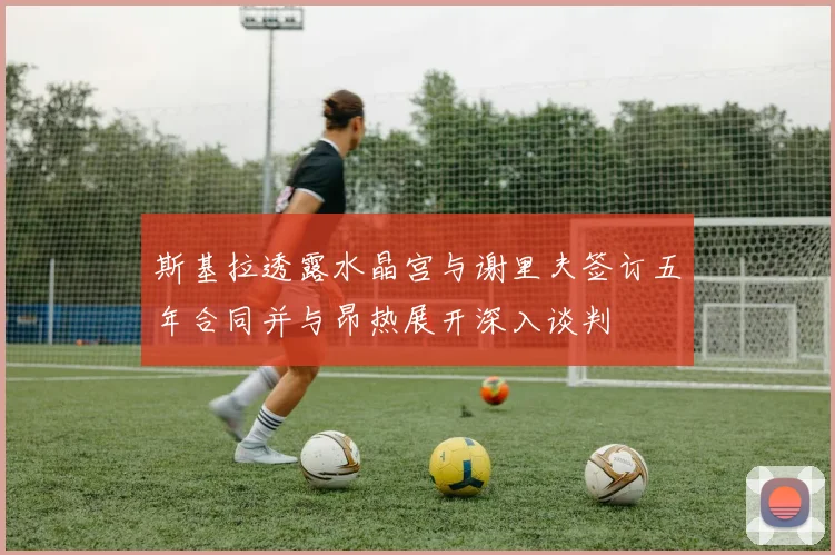 斯基拉透露水晶宫与谢里夫签订五年合同并与昂热展开深入谈判