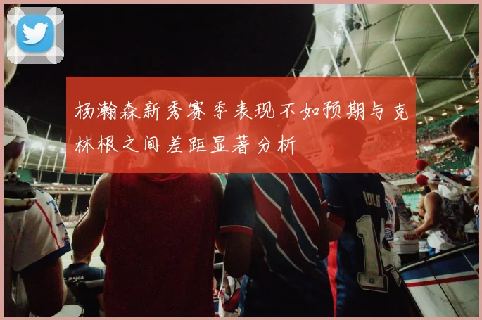 杨瀚森新秀赛季表现不如预期与克林根之间差距显著分析