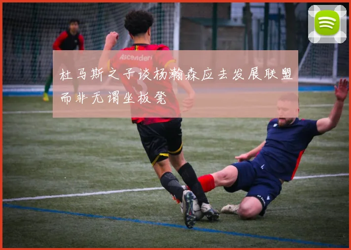 杜马斯之子谈杨瀚森应去发展联盟而非无谓坐板凳