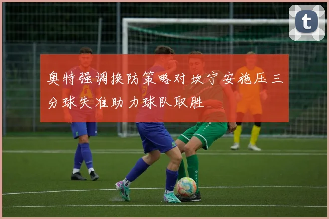 奥特强调换防策略对坎宁安施压三分球失准助力球队取胜