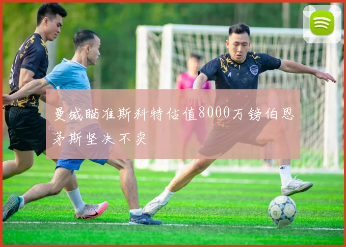 曼城瞄准斯科特估值8000万镑伯恩茅斯坚决不卖