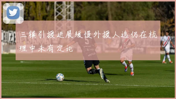三镇引援进展缓慢外援人选仍在梳理中未有定论