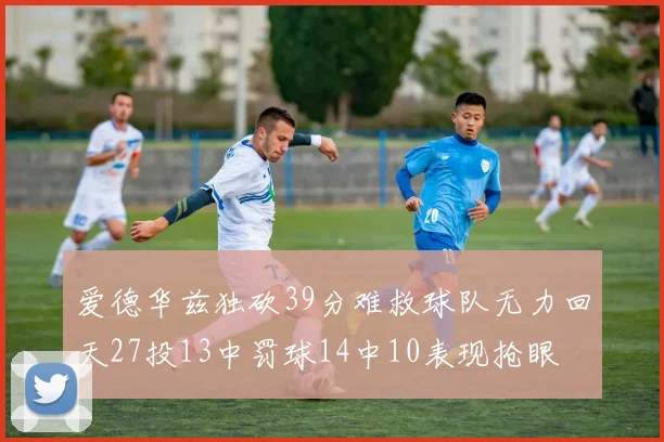 爱德华兹独砍39分难救球队无力回天27投13中罚球14中10表现抢眼
