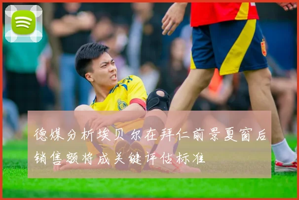 德媒分析埃贝尔在拜仁前景夏窗后销售额将成关键评估标准