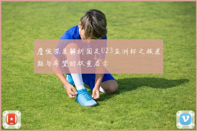 詹俊深度解析国足U23亚洲杯之旅差距与希望的双重启示