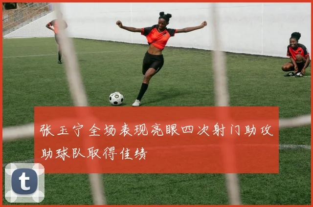 张玉宁全场表现亮眼四次射门助攻助球队取得佳绩