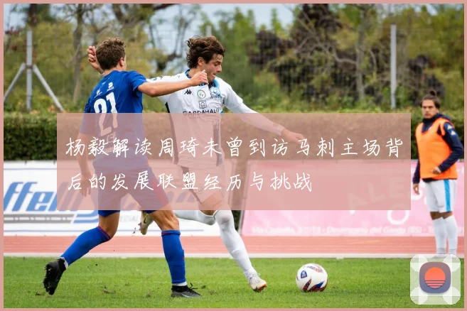 杨毅解读周琦未曾到访马刺主场背后的发展联盟经历与挑战