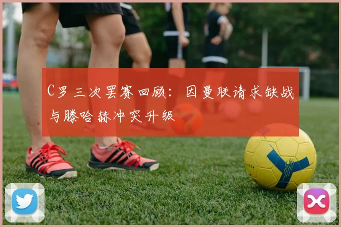 C罗三次罢赛回顾：因曼联请求缺战与滕哈赫冲突升级