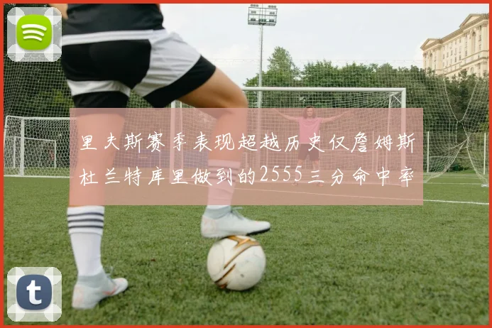 里夫斯赛季表现超越历史仅詹姆斯杜兰特库里做到的2555三分命中率50成就